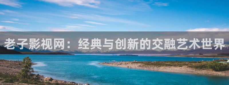 天龙高清影院远古：老子影视网：经典与创新的交融艺术世界